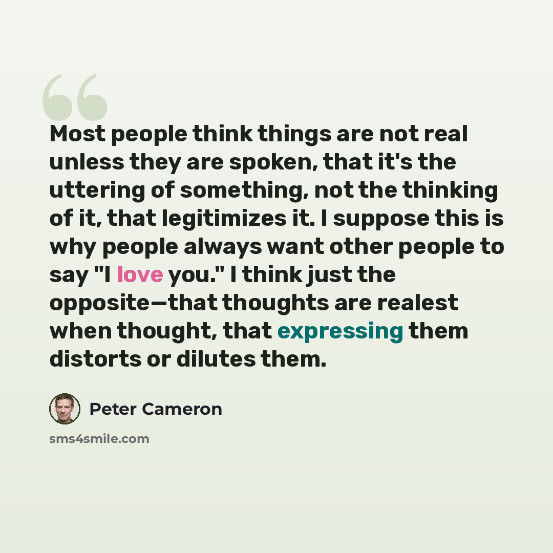 “Most people think things are not real unless they are spoken, that it's the uttering of something, not the thinking of it, that legitimizes it. I suppose this is why people always want other people to say "I love you." I think just the opposite—that thoughts are realest when thought, that…” quote by Peter Cameron