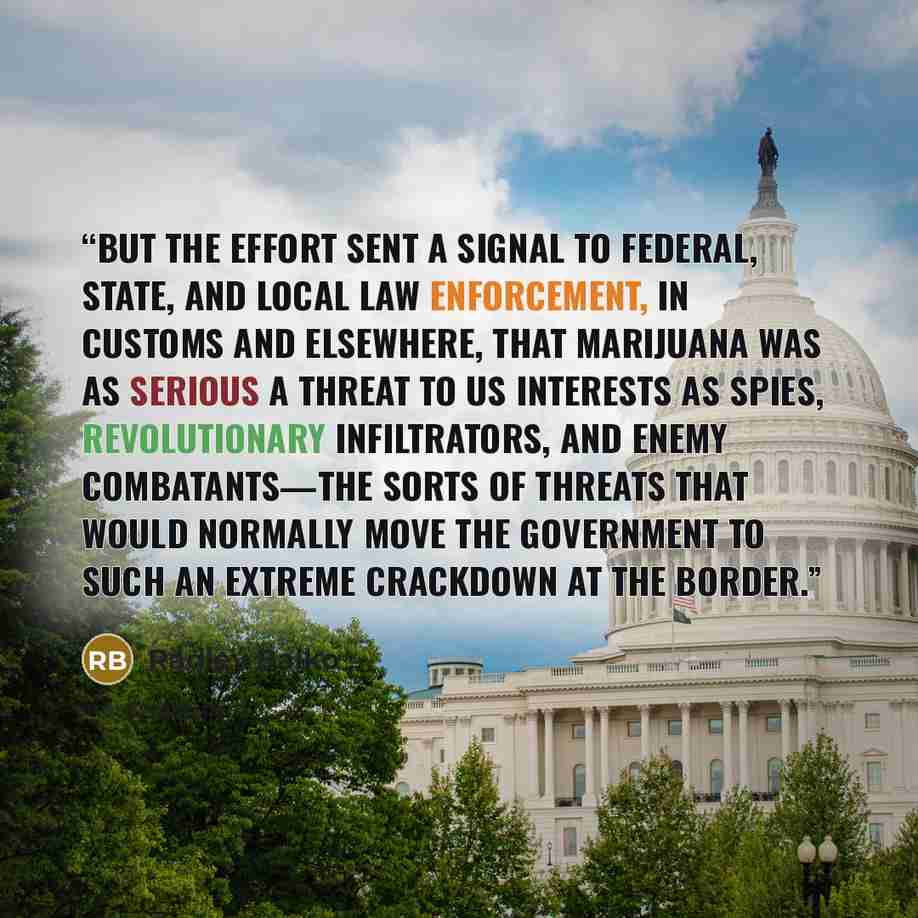 “But the effort sent a signal to federal, state, and local law enforcement, in Customs and elsewhere, that marijuana was as serious a threat to US interests as spies, revolutionary infiltrators, and enemy combatants—the sorts of threats that would normally move the government to such an extreme…” quote by Radley Balko