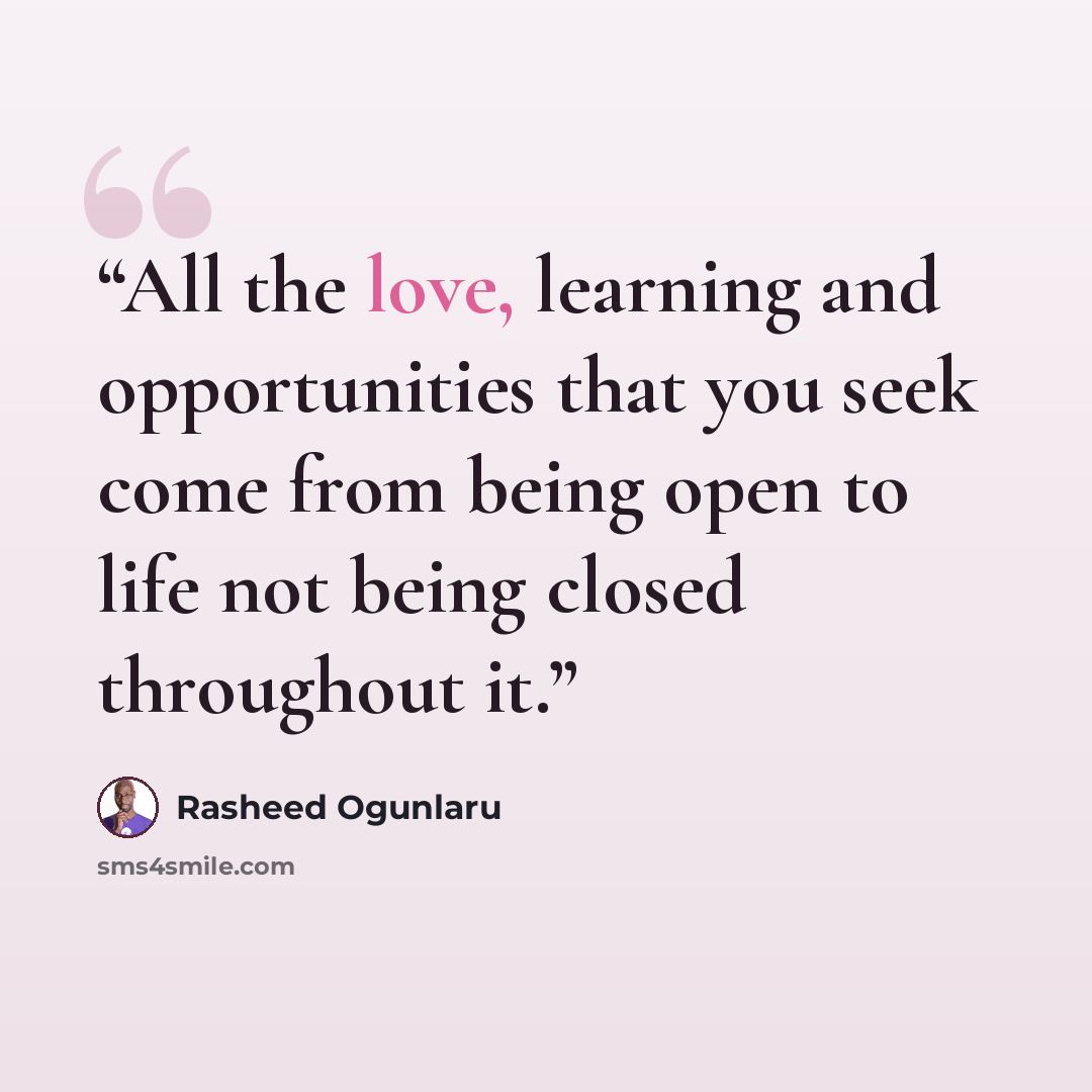 “All the love, learning and opportunities that you seek come from being open to life not being closed throughout it.” quote by Rasheed Ogunlaru