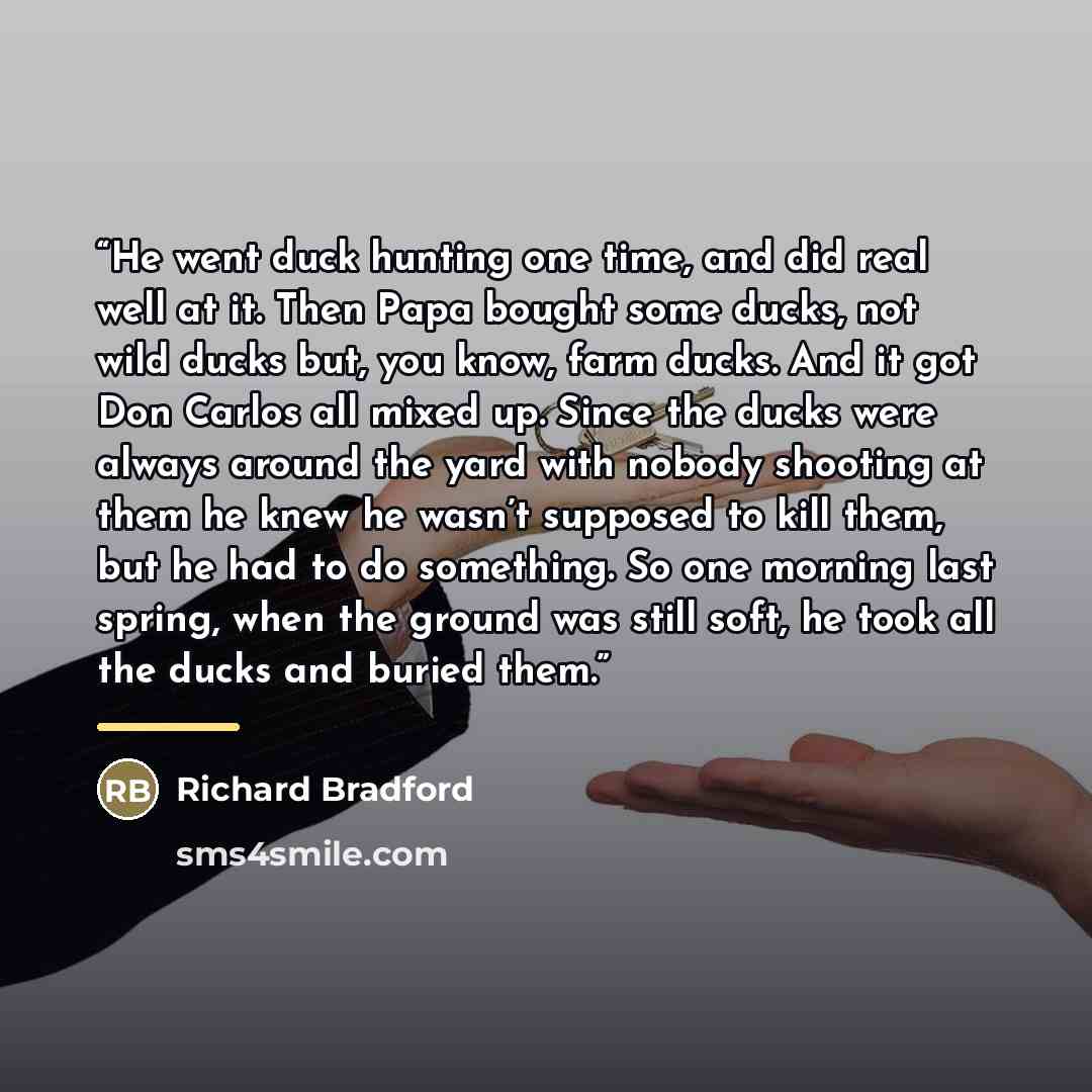 “He went duck hunting one time, and did real well at it. Then Papa bought some ducks, not wild ducks but, you know, farm ducks. And it got Don Carlos all mixed up. Since the ducks were always around the yard with nobody shooting at them he knew he wasn’t supposed to kill them, but he had to do…” quote by Richard Bradford