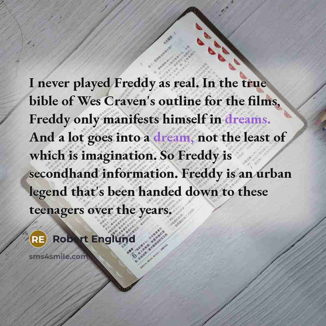 “I never played Freddy as real. In the true bible of Wes Craven's outline for the films, Freddy only manifests himself in dreams. And a lot goes into a dream, not the least of which is imagination. So Freddy is secondhand information. Freddy is an urban legend that's been handed down to these…” quote by Robert Englund