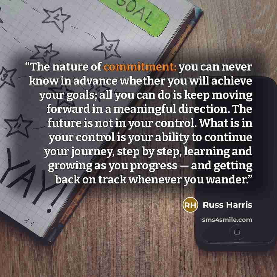 “The nature of commitment: you can never know in advance whether you will achieve your goals; all you can do is keep moving forward in a meaningful direction. The future is not in your control. What is in your control is your ability to continue your journey, step by step, learning and growing as…” quote by Russ Harris