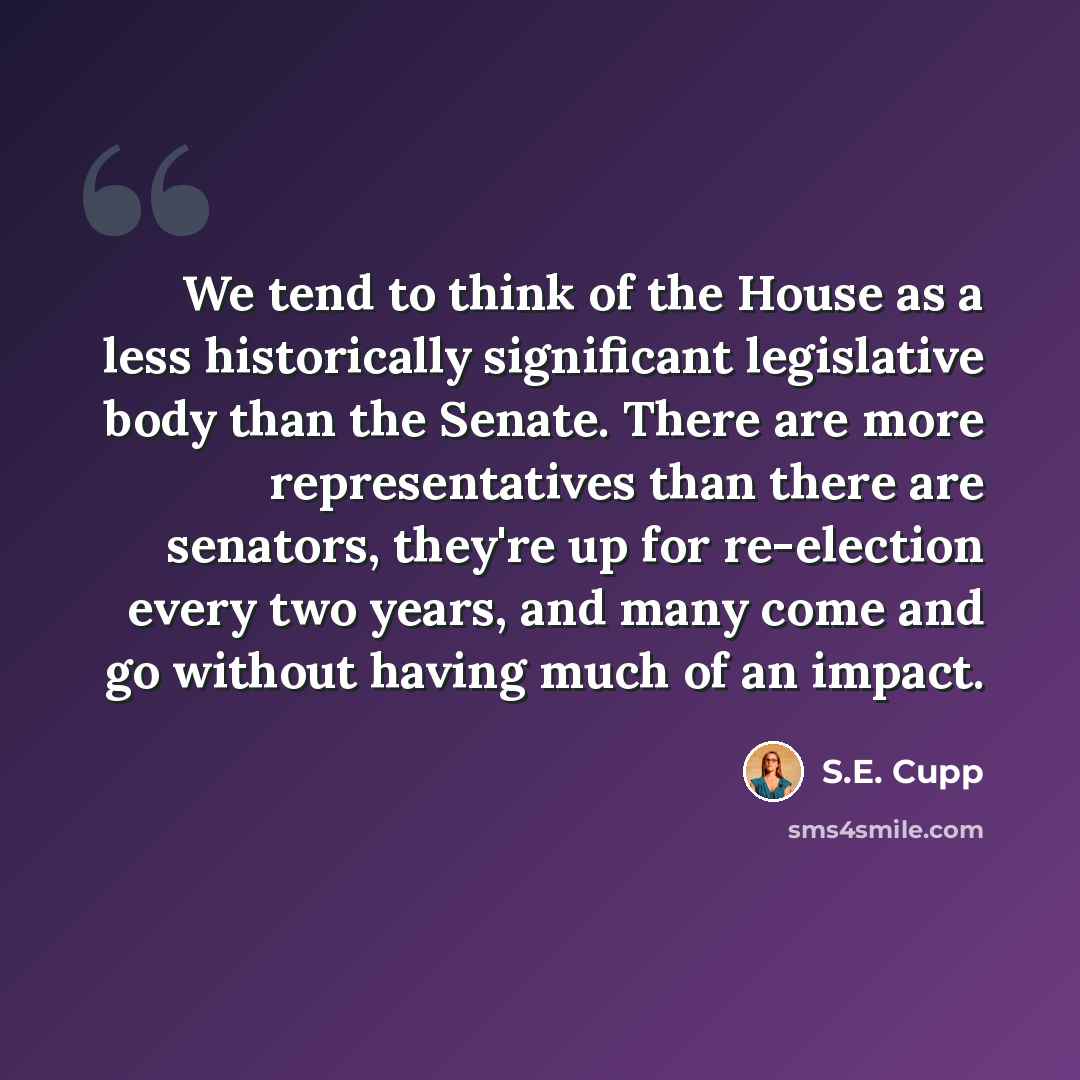 “We tend to think of the House as a less historically significant legislative body than the Senate. There are more representatives than there are senators, they're up for re-election every two years, and many come and go without having much of an impact.” quote by S.E. Cupp