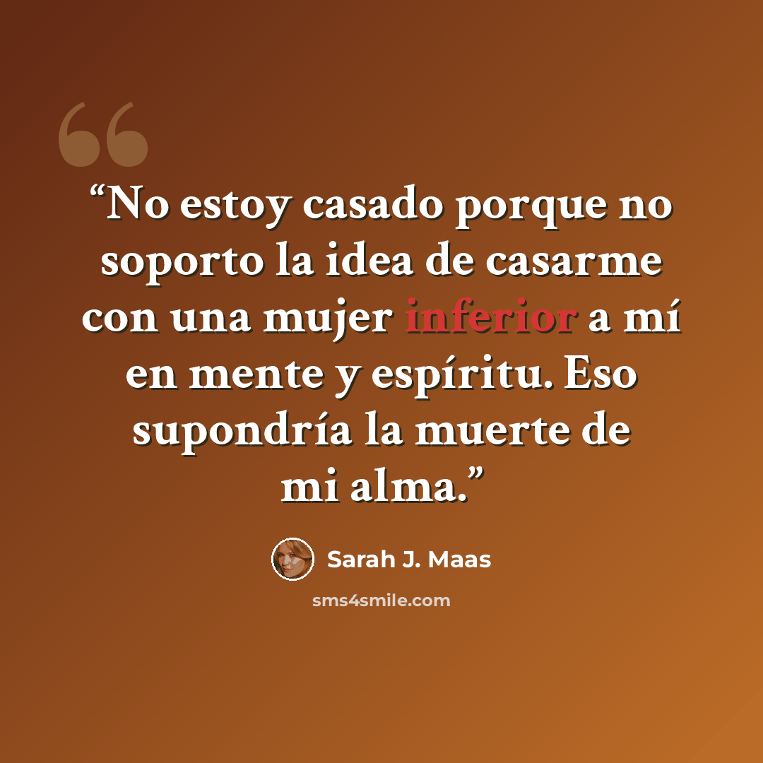 “No estoy casado porque no soporto la idea de casarme con una mujer inferior a mí en mente y espíritu. Eso supondría la muerte de mi alma.” quote by Sarah J. Maas