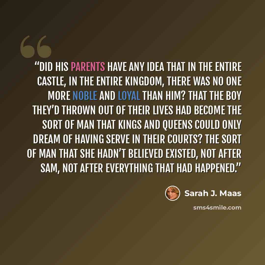 “Did his parents have any idea that in the entire castle, in the entire kingdom, there was no one more noble and loyal than him? That the boy they’d thrown out of their lives had become the sort of man that kings and queens could only dream of having serve in their courts? The sort of man that she…” quote by Sarah J. Maas