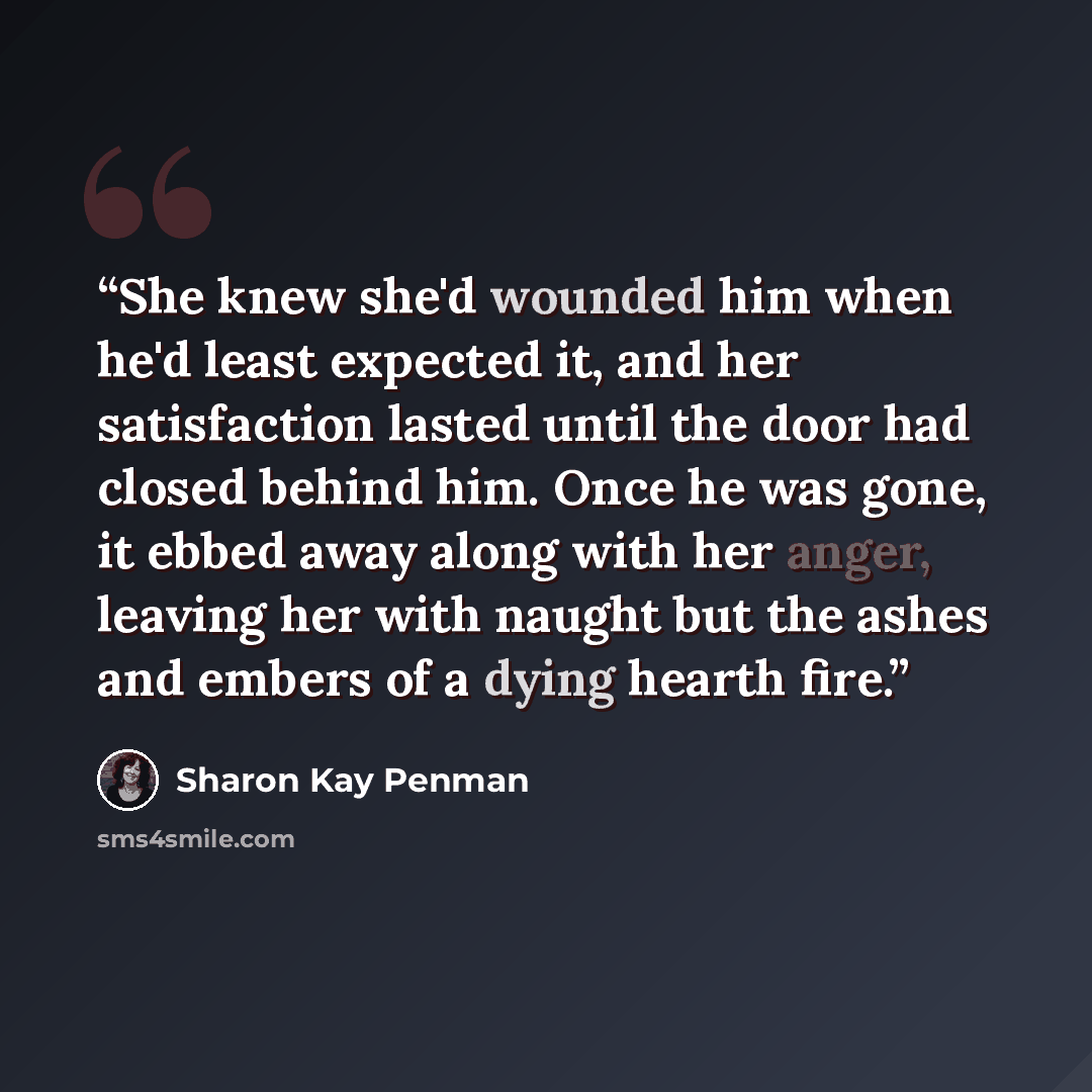“She knew she'd wounded him when he'd least expected it, and her satisfaction lasted until the door had closed behind him. Once he was gone, it ebbed away along with her anger, leaving her with naught but the ashes and embers of a dying hearth fire.” quote by Sharon Kay Penman
