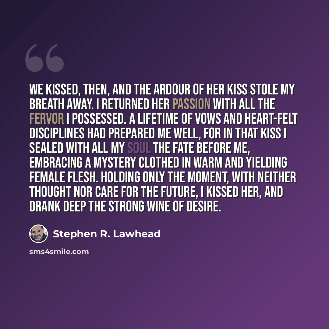 “We kissed, then, and the ardour of her kiss stole my breath away. I returned her passion with all the fervor I possessed. A lifetime of vows and heart-felt disciplines had prepared me well, for in that kiss I sealed with all my soul the fate before me, embracing a mystery clothed in warm and…” quote by Stephen R. Lawhead