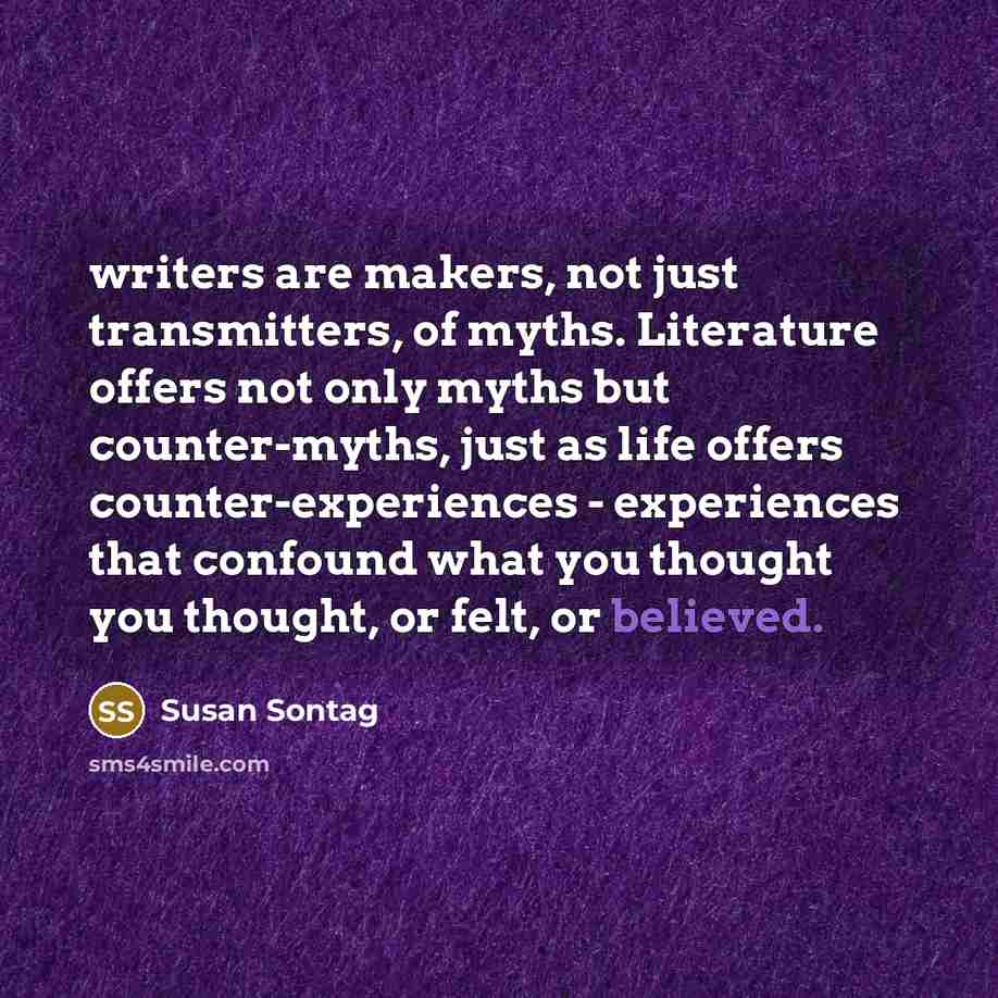 “writers are makers, not just transmitters, of myths. Literature offers not only myths but counter-myths, just as life offers counter-experiences - experiences that confound what you thought you thought, or felt, or believed.” quote by Susan Sontag
