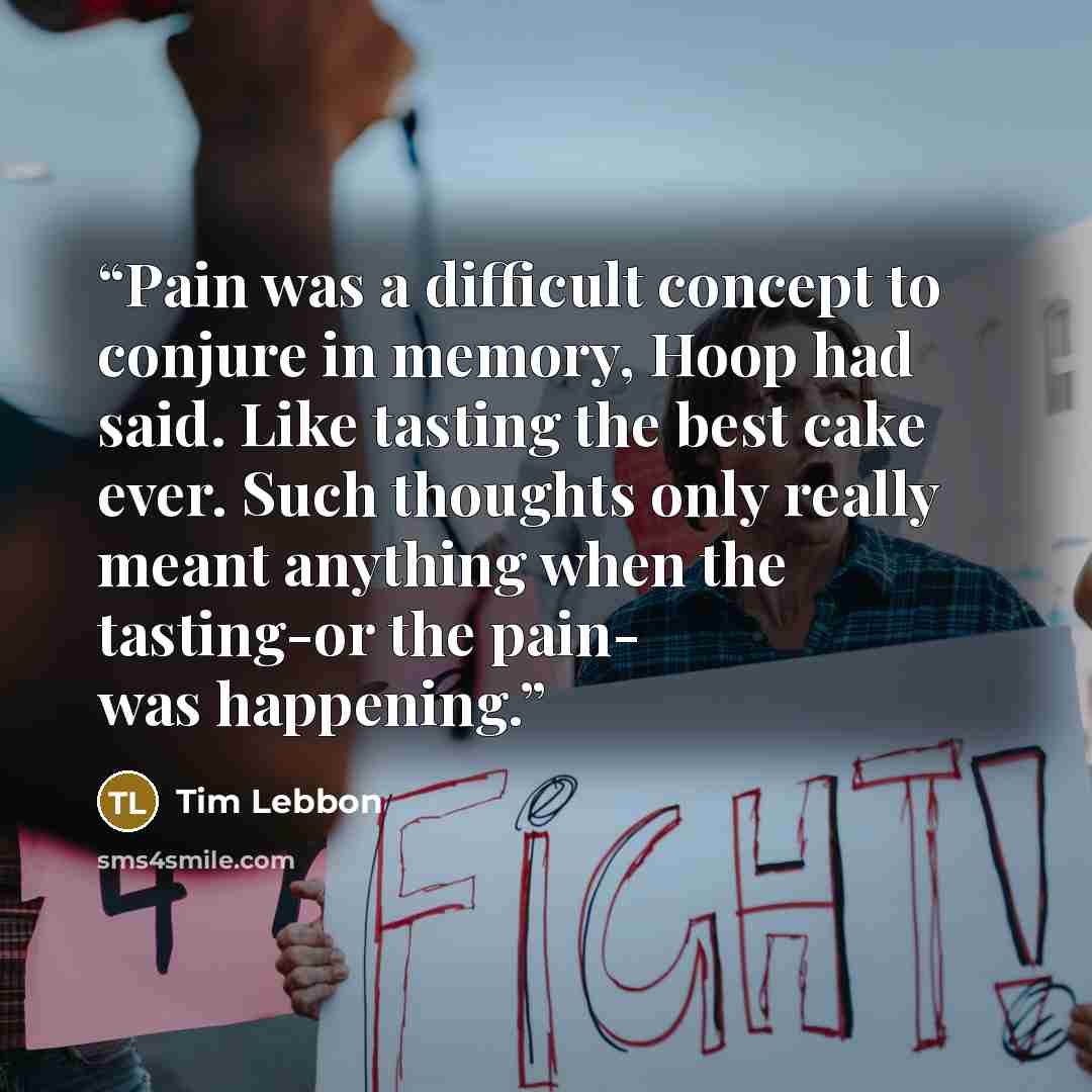 “Pain was a difficult concept to conjure in memory, Hoop had said. Like tasting the best cake ever. Such thoughts only really meant anything when the tasting-or the pain- was happening.” quote by Tim Lebbon