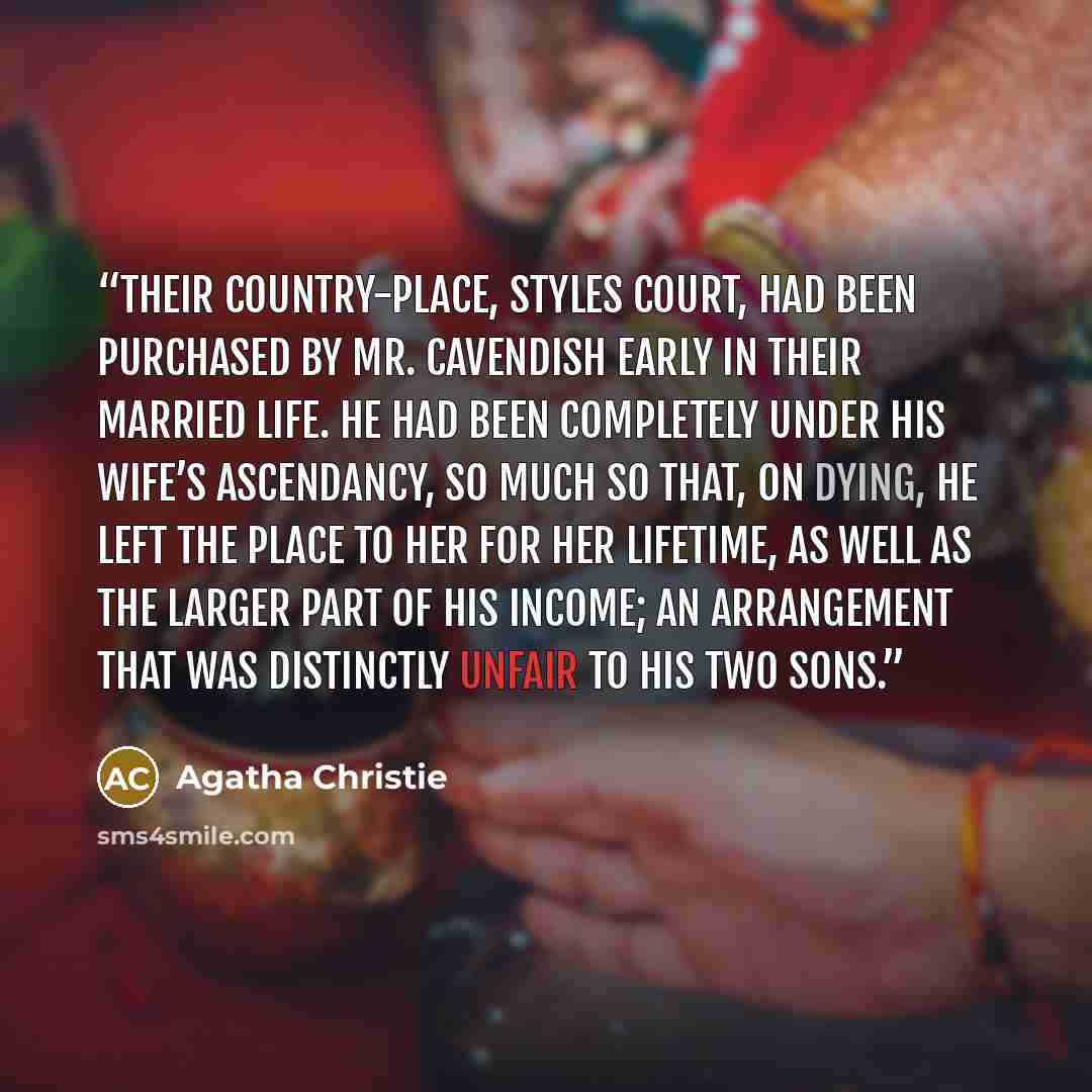 “Their country-place, Styles Court, had been purchased by Mr. Cavendish early in their married life. He had been completely under his wife’s ascendancy, so much so that, on dying, he left the place to her for her lifetime, as well as the larger part of his income; an arrangement that was distinctly…” quote by Agatha Christie
