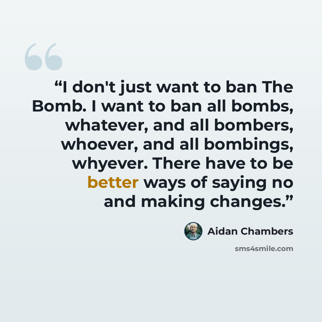 “I don't just want to ban The Bomb. I want to ban all bombs, whatever, and all bombers, whoever, and all bombings, whyever. There have to be better ways of saying no and making changes.” quote by Aidan Chambers