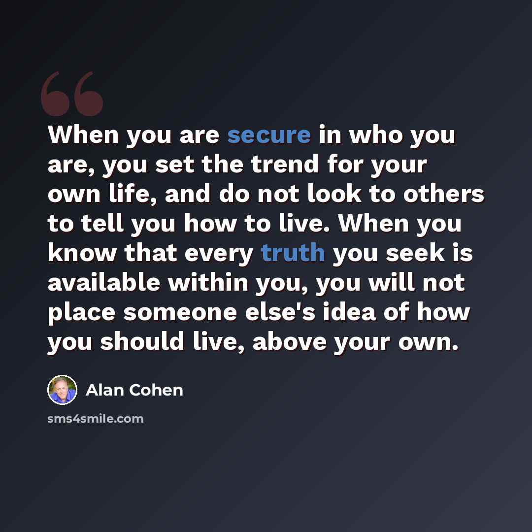 “When you are secure in who you are, you set the trend for your own life, and do not look to others to tell you how to live. When you know that every truth you seek is available within you, you will not place someone else's idea of how you should live, above your own.” quote by Alan Cohen