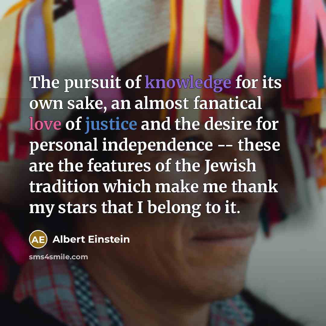 “The pursuit of knowledge for its own sake, an almost fanatical love of justice and the desire for personal independence -- these are the features of the Jewish tradition which make me thank my stars that I belong to it.” quote by Albert Einstein