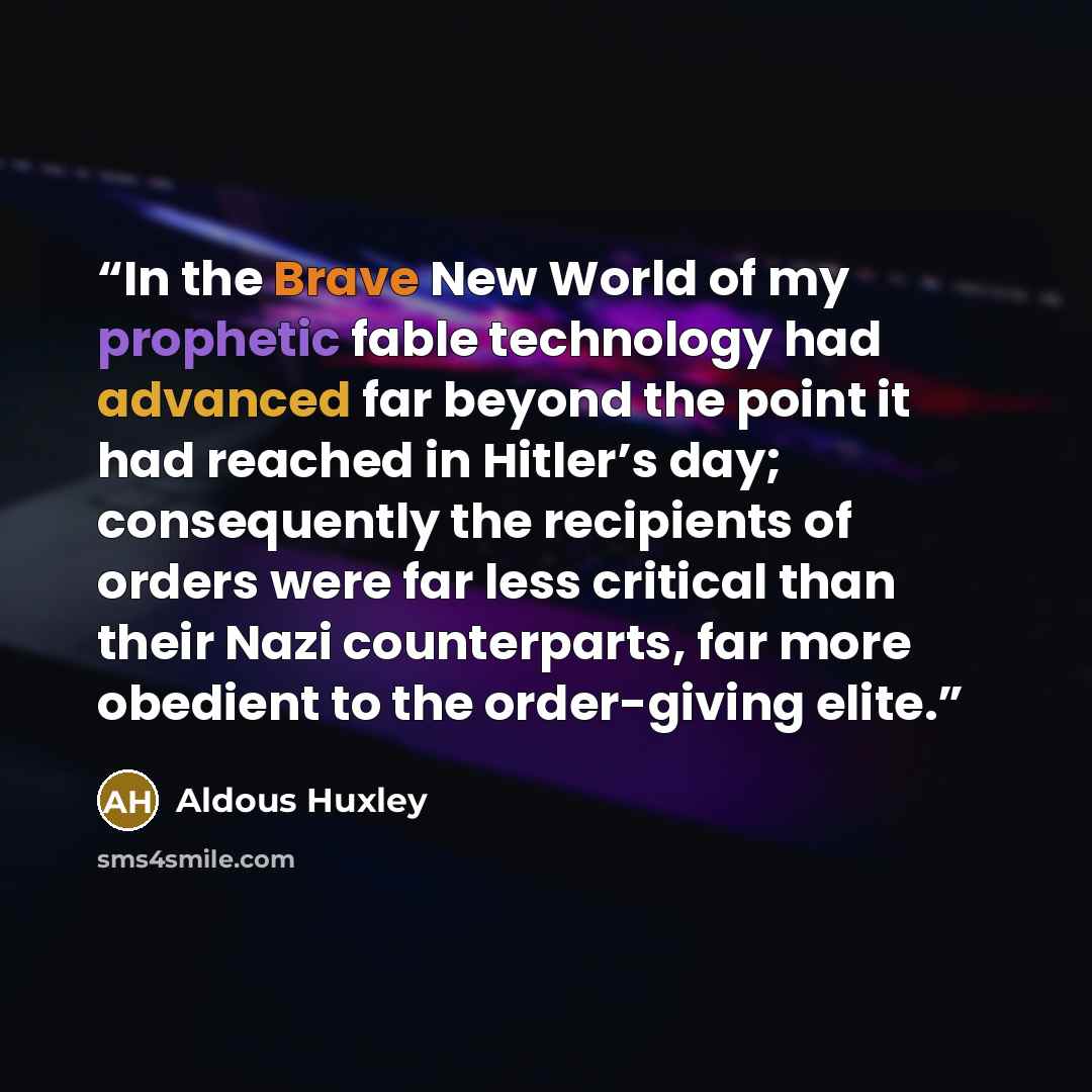 “In the Brave New World of my prophetic fable technology had advanced far beyond the point it had reached in Hitler’s day; consequently the recipients of orders were far less critical than their Nazi counterparts, far more obedient to the order-giving elite.” quote by Aldous Huxley