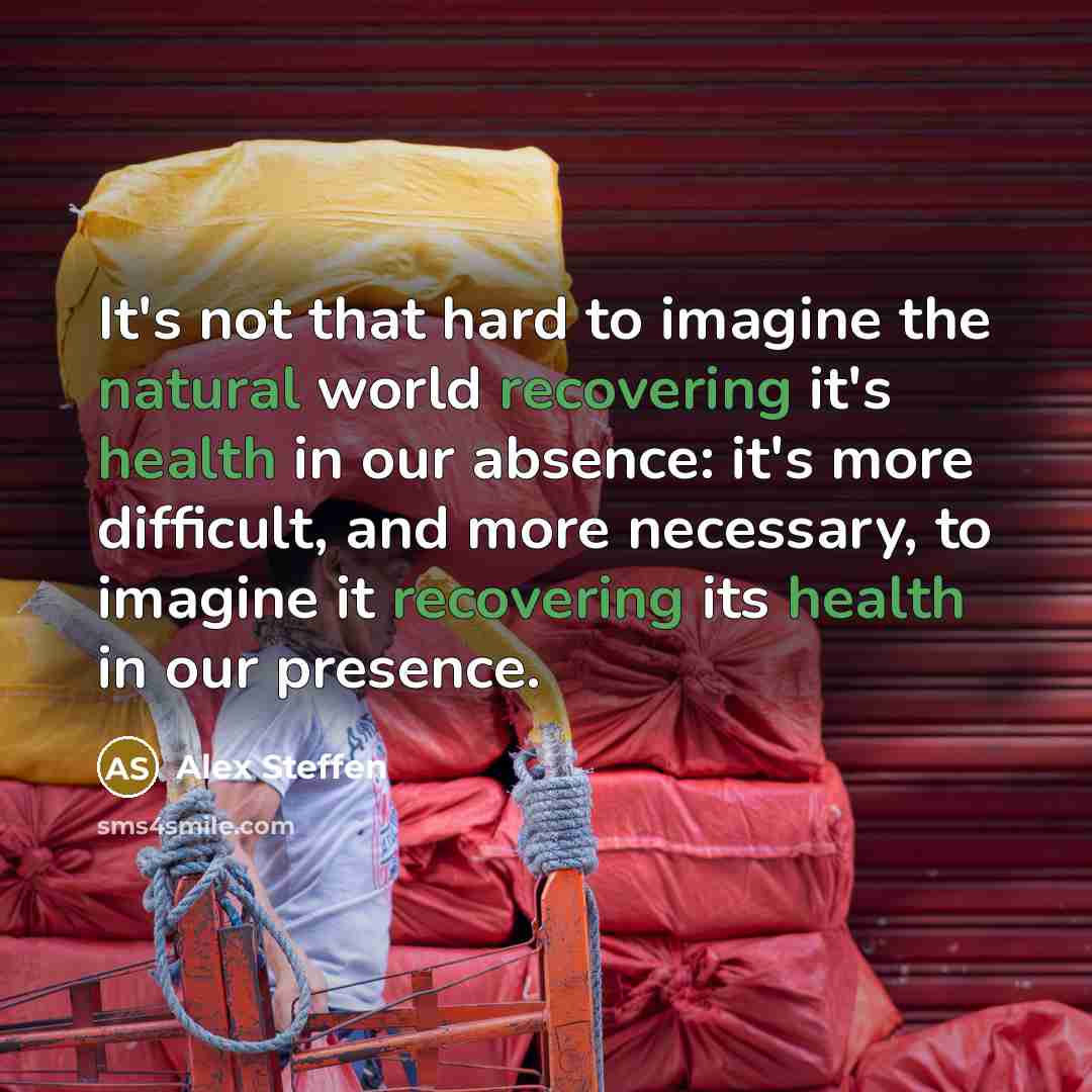 “It's not that hard to imagine the natural world recovering it's health in our absence: it's more difficult, and more necessary, to imagine it recovering its health in our presence.” quote by Alex Steffen