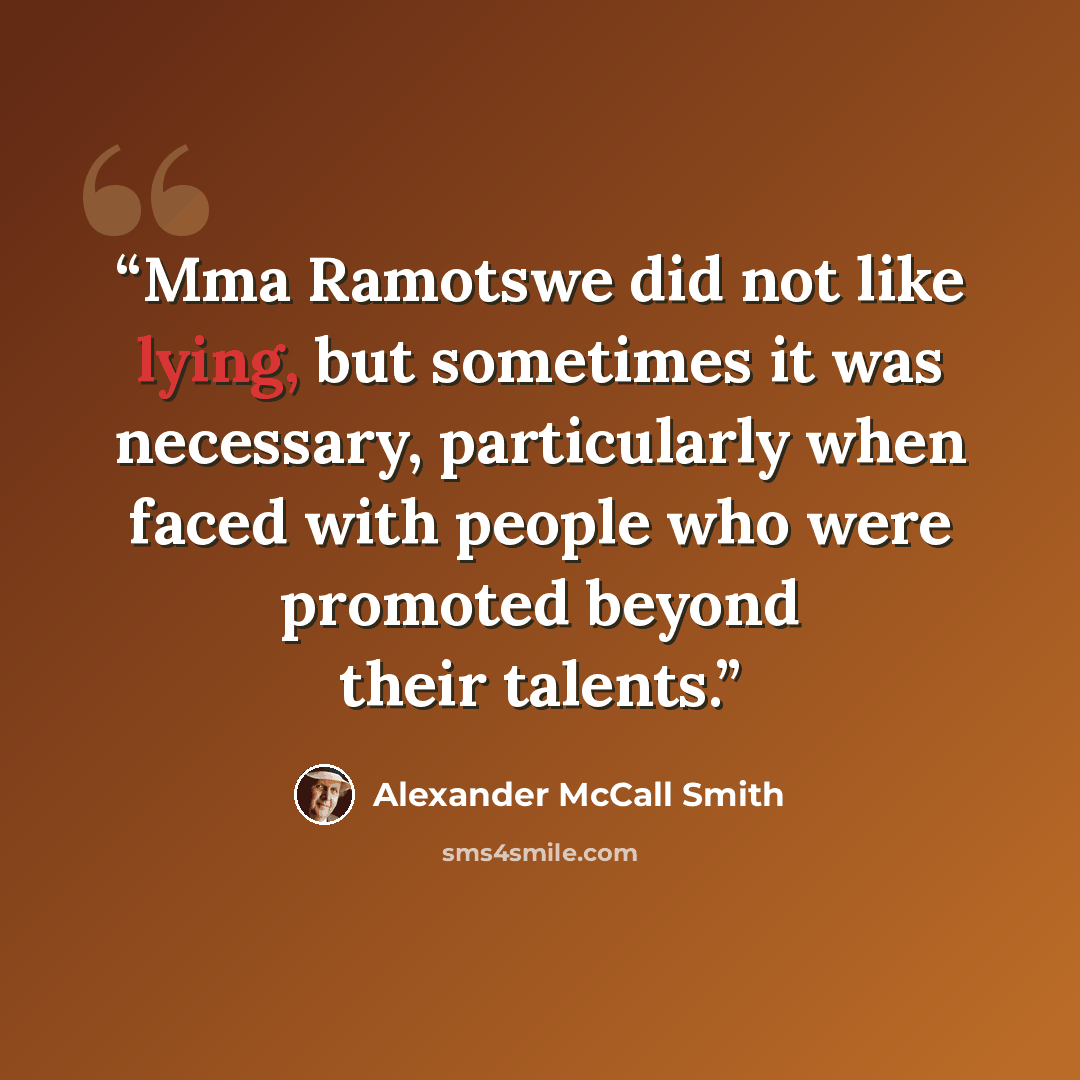 “Mma Ramotswe did not like lying, but sometimes it was necessary, particularly when faced with people who were promoted beyond their talents.” quote by Alexander McCall Smith