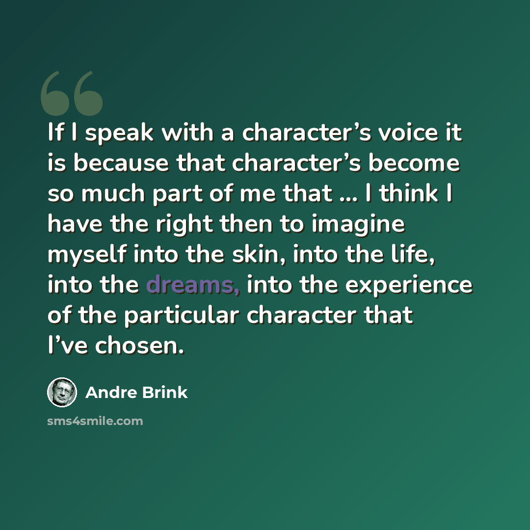 “If I speak with a character’s voice it is because that character’s become so much part of me that … I think I have the right then to imagine myself into the skin, into the life, into the dreams, into the experience of the particular character that I’ve chosen.” quote by André Brink