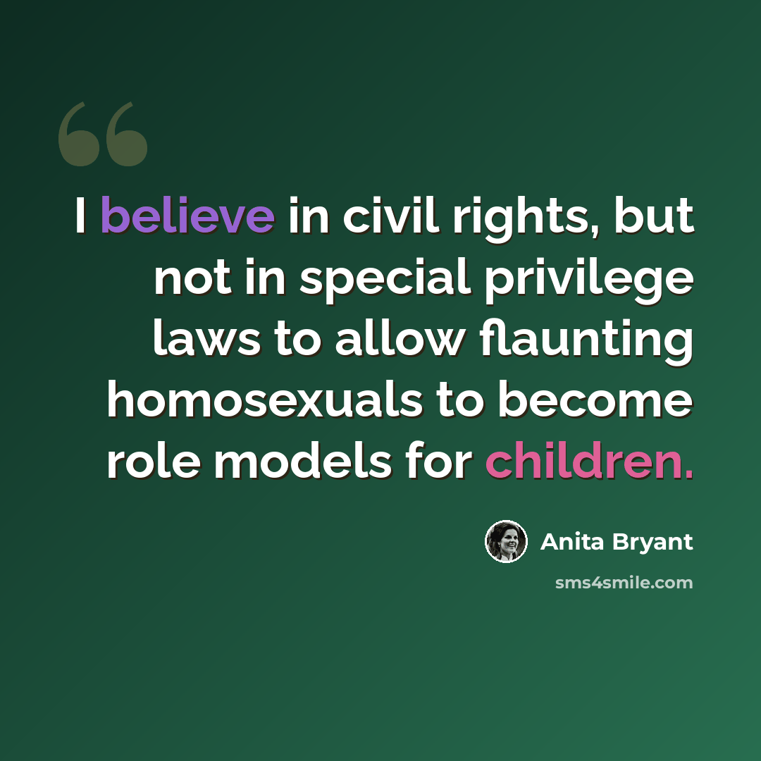 “I believe in civil rights, but not in special privilege laws to allow flaunting homosexuals to become role models for children.” quote by Anita Bryant