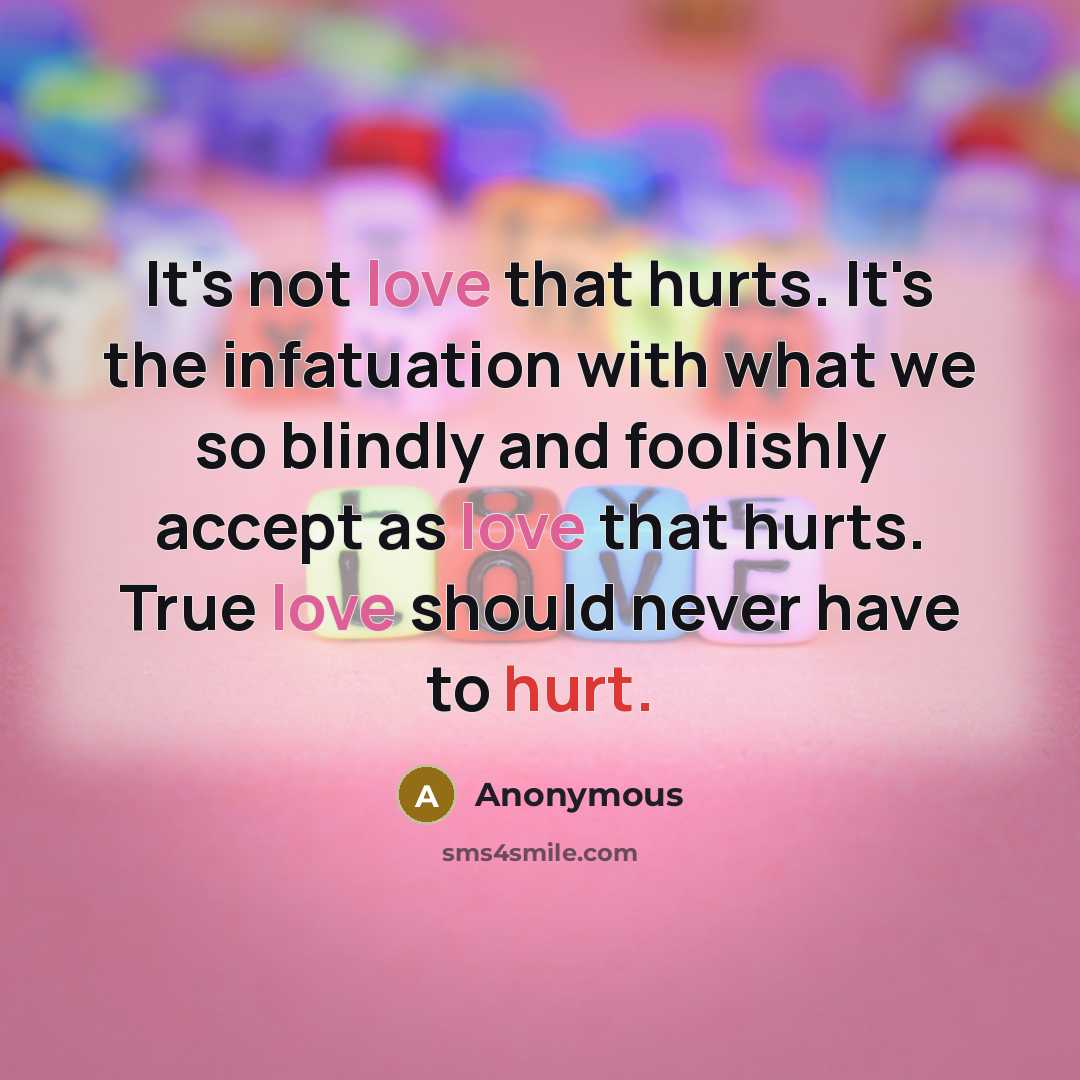 “It's not love that hurts. It's the infatuation with what we so blindly and foolishly accept as love that hurts. True love should never have to hurt.” quote by Anonymous