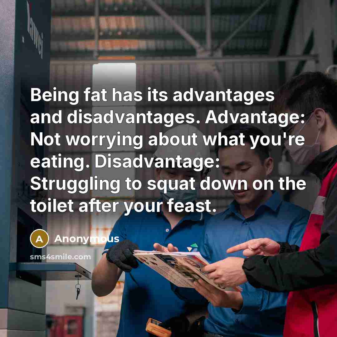“Being fat has its advantages and disadvantages. Advantage: Not worrying about what you're eating. Disadvantage: Struggling to squat down on the toilet after your feast.” quote by Anonymous