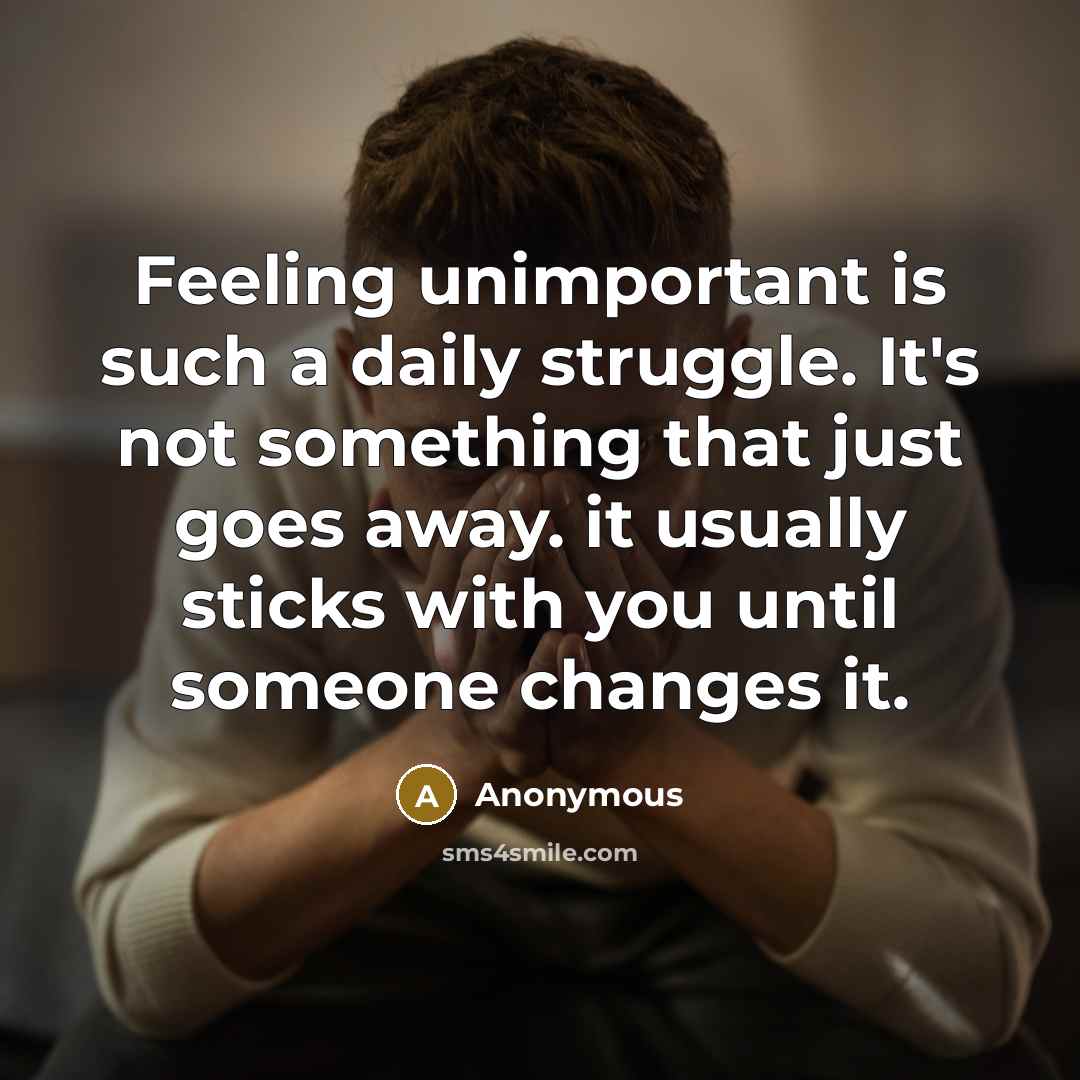 “Feeling unimportant is such a daily struggle. It's not something that just goes away. it usually sticks with you until someone changes it.” quote by Anonymous