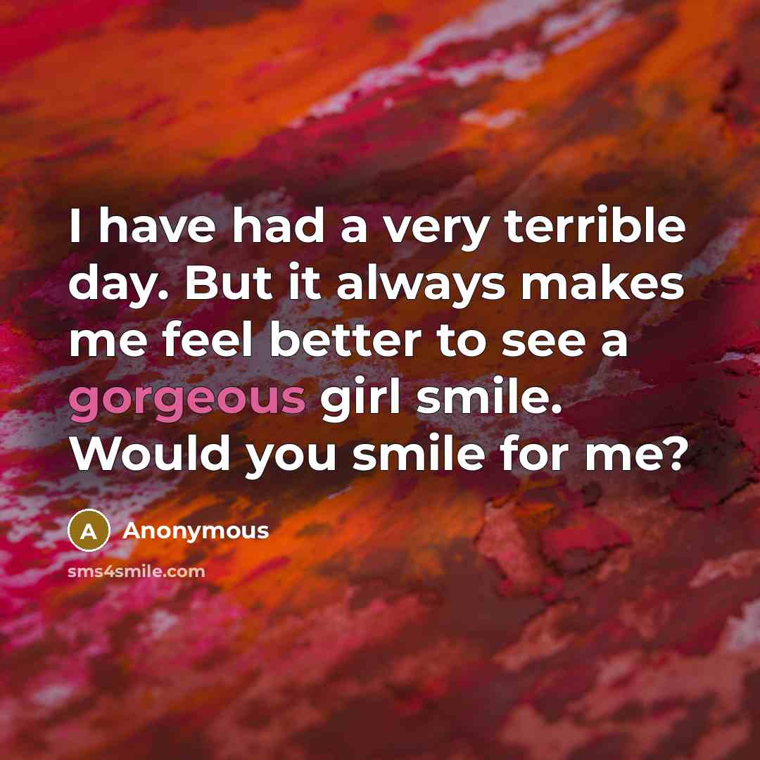 “I have had a very terrible day. But it always makes me feel better to see a gorgeous girl smile. Would you smile for me?” quote by Anonymous