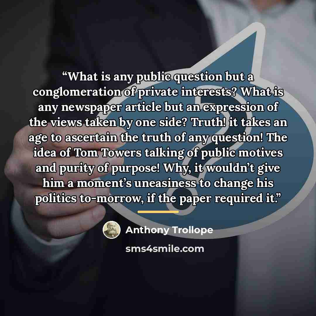 “What is any public question but a conglomeration of private interests? What is any newspaper article but an expression of the views taken by one side? Truth! it takes an age to ascertain the truth of any question! The idea of Tom Towers talking of public motives and purity of purpose! Why, it…” quote by Anthony Trollope