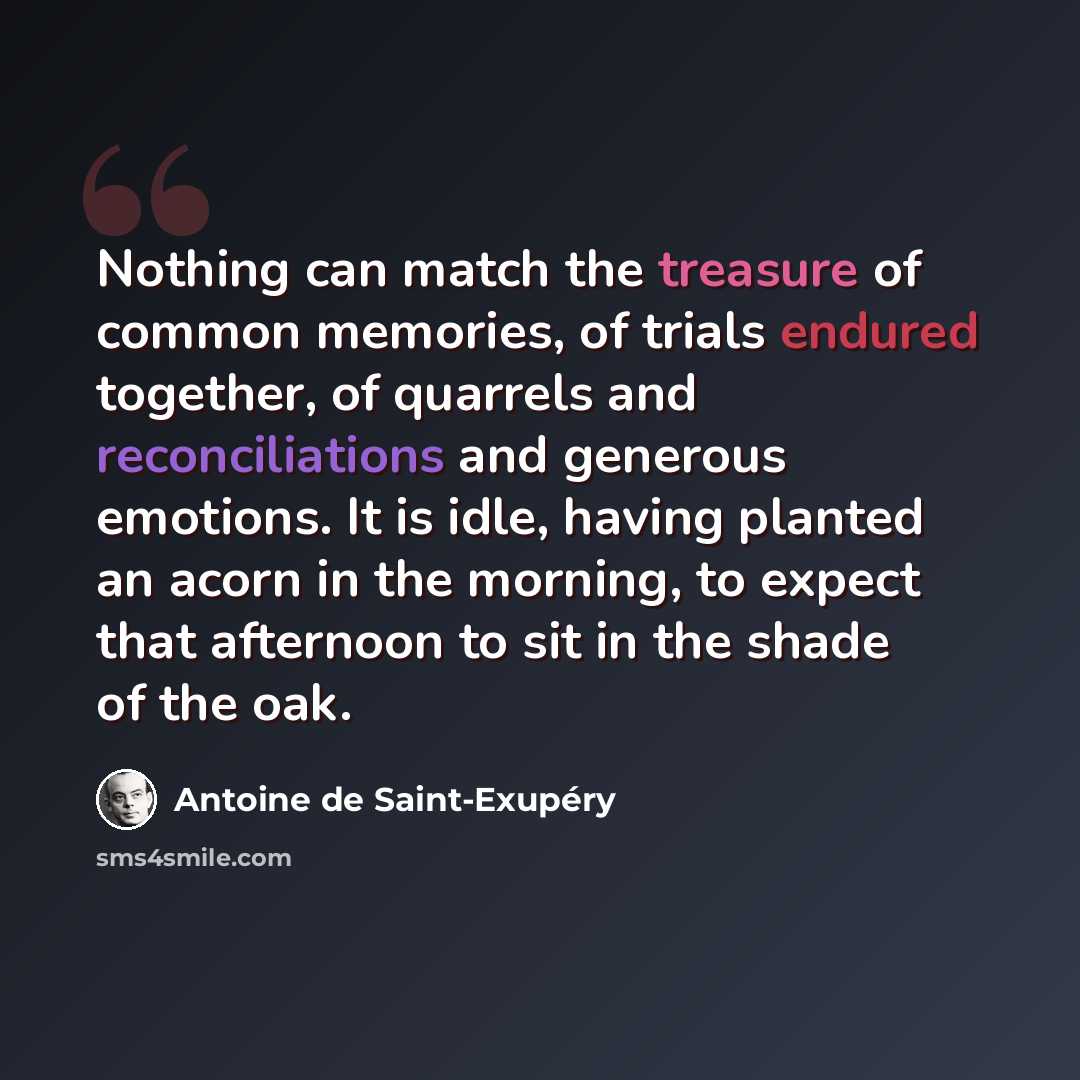 “Nothing can match the treasure of common memories, of trials endured together, of quarrels and reconciliations and generous emotions. It is idle, having planted an acorn in the morning, to expect that afternoon to sit in the shade of the oak.” quote by Antoine de Saint-Exupery