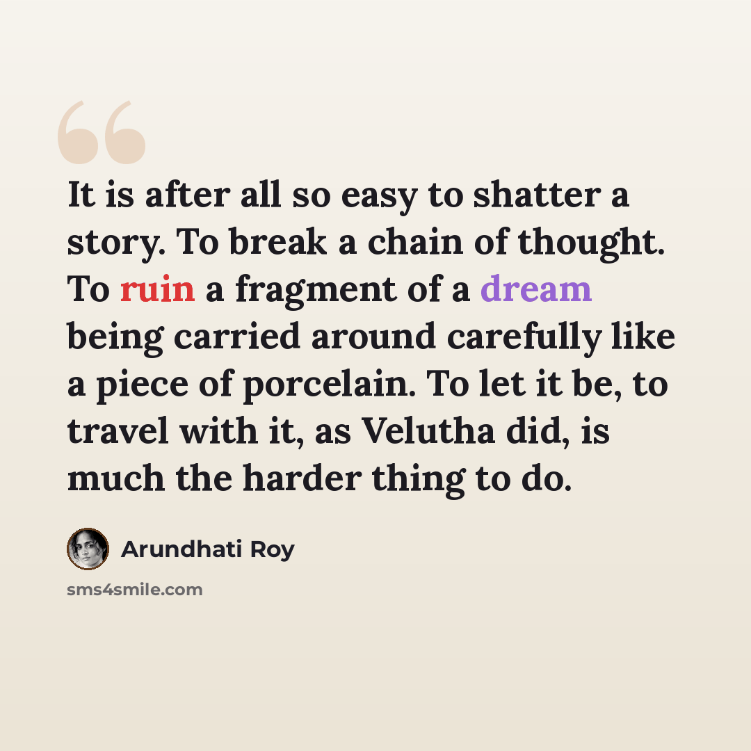 “It is after all so easy to shatter a story. To break a chain of thought. To ruin a fragment of a dream being carried around carefully like a piece of porcelain. To let it be, to travel with it, as Velutha did, is much the harder thing to do.” quote by Arundhati Roy