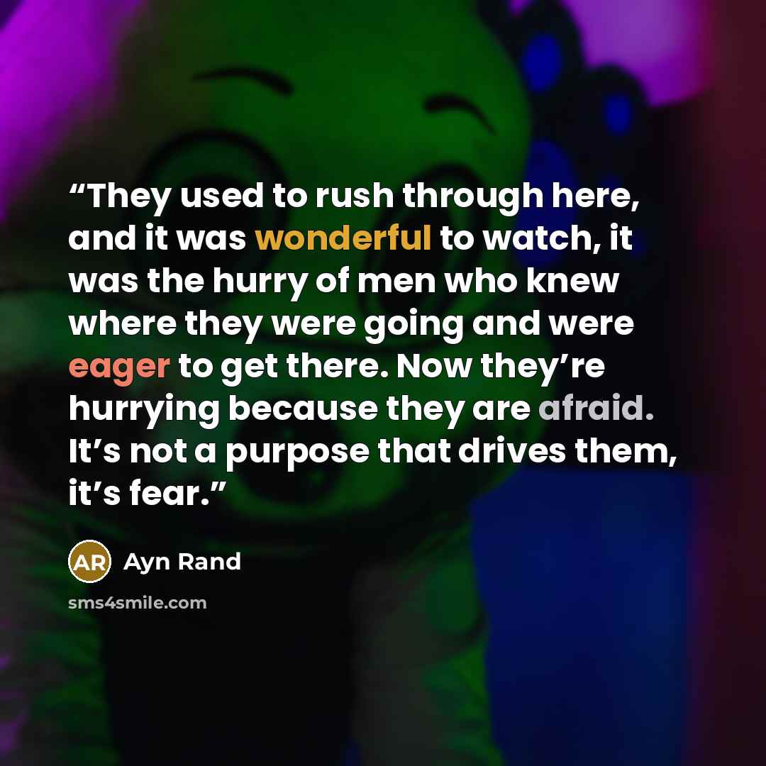 “They used to rush through here, and it was wonderful to watch, it was the hurry of men who knew where they were going and were eager to get there. Now they’re hurrying because they are afraid. It’s not a purpose that drives them, it’s fear.” quote by Ayn Rand