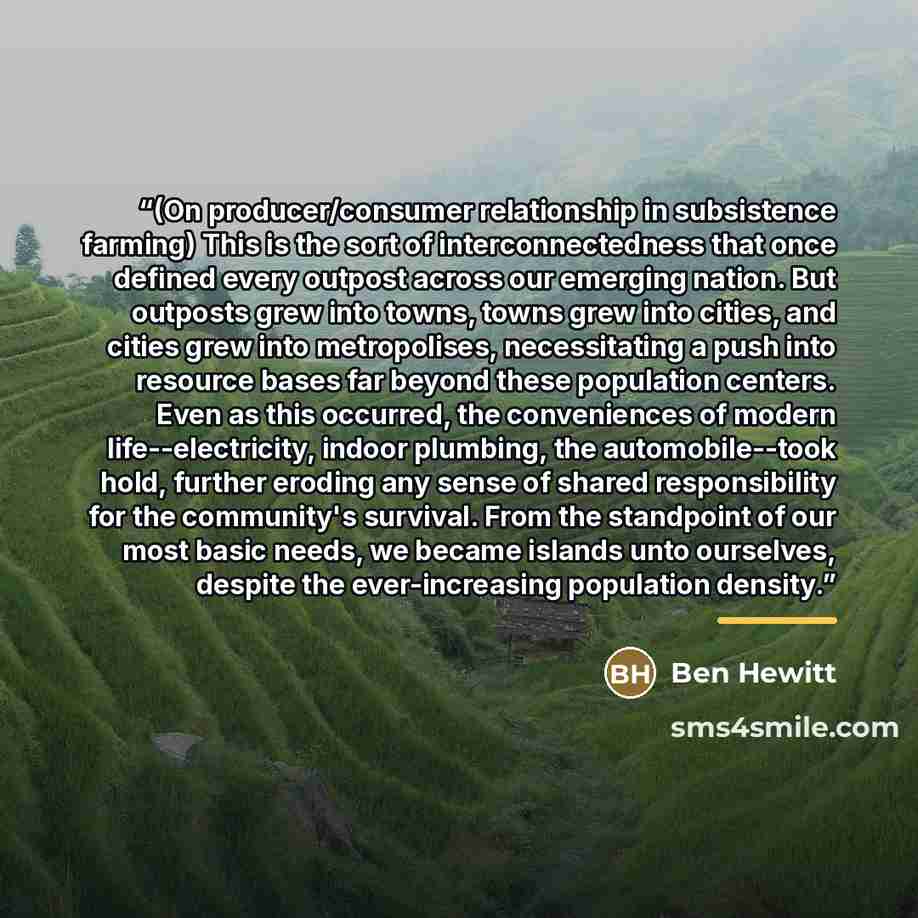“(On producer/consumer relationship in subsistence farming) This is the sort of interconnectedness that once defined every outpost across our emerging nation. But outposts grew into towns, towns grew into cities, and cities grew into metropolises, necessitating a push into resource bases far beyond…” quote by Ben Hewitt