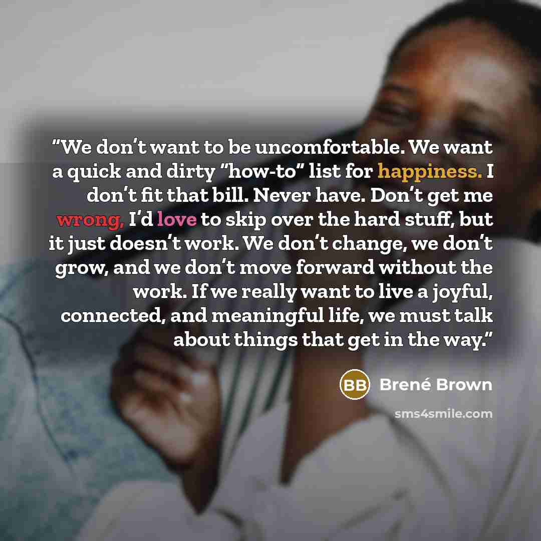 “We don’t want to be uncomfortable. We want a quick and dirty “how-to” list for happiness. I don’t fit that bill. Never have. Don’t get me wrong, I’d love to skip over the hard stuff, but it just doesn’t work. We don’t change, we don’t grow, and we don’t move forward without the work. If we really…” quote by Brené Brown