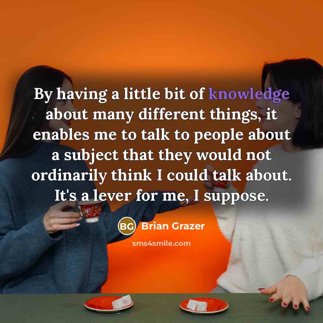“By having a little bit of knowledge about many different things, it enables me to talk to people about a subject that they would not ordinarily think I could talk about. It's a lever for me, I suppose.” quote by Brian Grazer