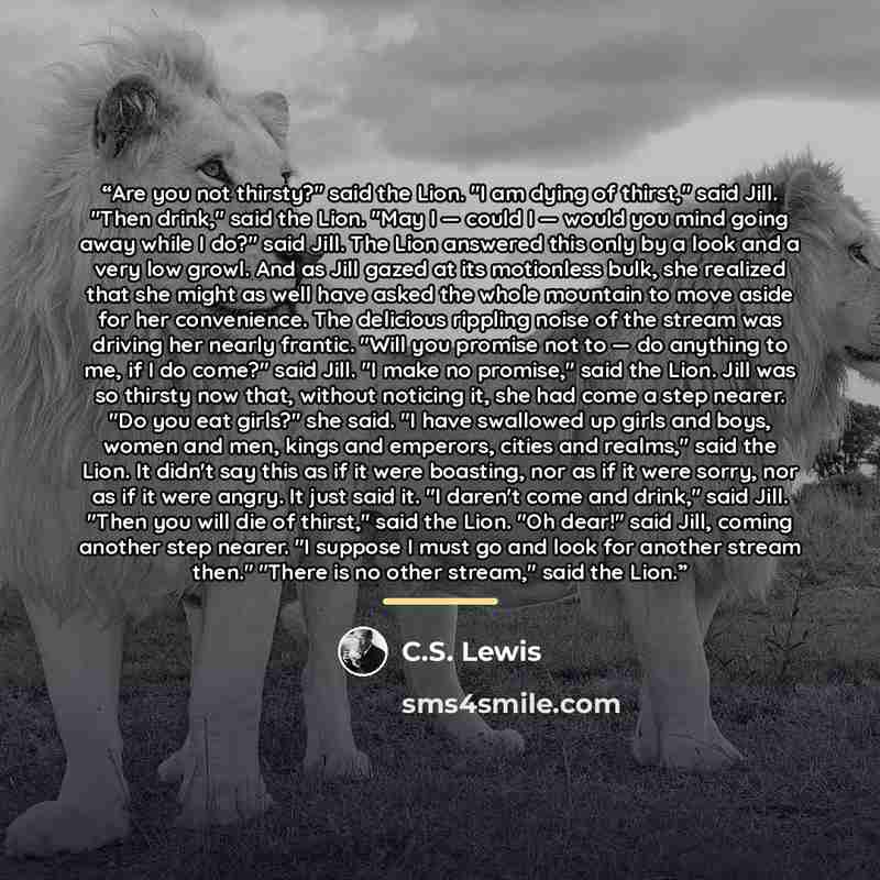 “Are you not thirsty?" said the Lion. "I am dying of thirst," said Jill. "Then drink," said the Lion. "May I — could I — would you mind going away while I do?" said Jill. The Lion answered this only by a look and a very low growl. And as Jill gazed at its motionless bulk, she realized that she…” quote by C.S. Lewis