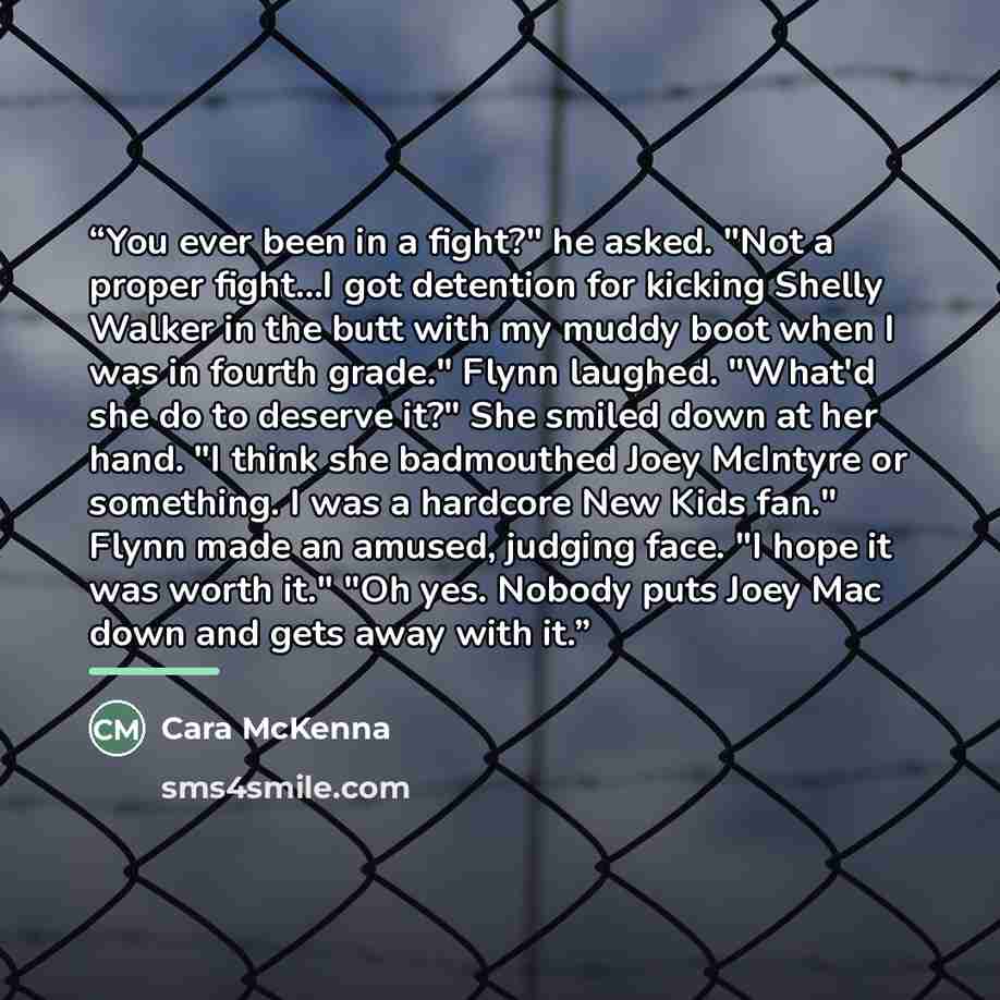 “You ever been in a fight?" he asked. "Not a proper fight...I got detention for kicking Shelly Walker in the butt with my muddy boot when I was in fourth grade." Flynn laughed. "What'd she do to deserve it?" She smiled down at her hand. "I think she badmouthed Joey McIntyre or something. I was a…” quote by Cara McKenna