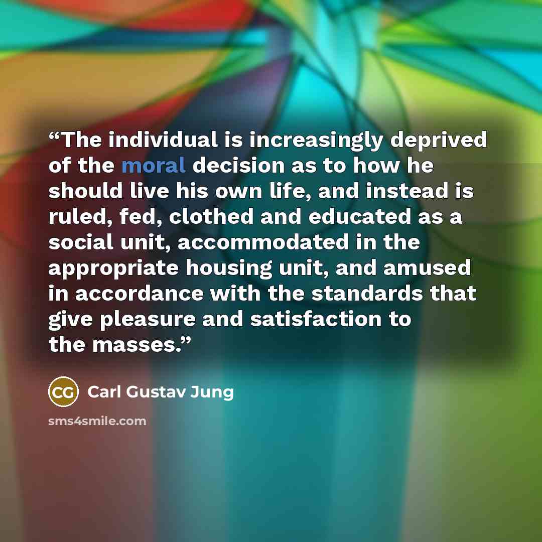 “The individual is increasingly deprived of the moral decision as to how he should live his own life, and instead is ruled, fed, clothed and educated as a social unit, accommodated in the appropriate housing unit, and amused in accordance with the standards that give pleasure and satisfaction to…” quote by Carl Gustav Jung