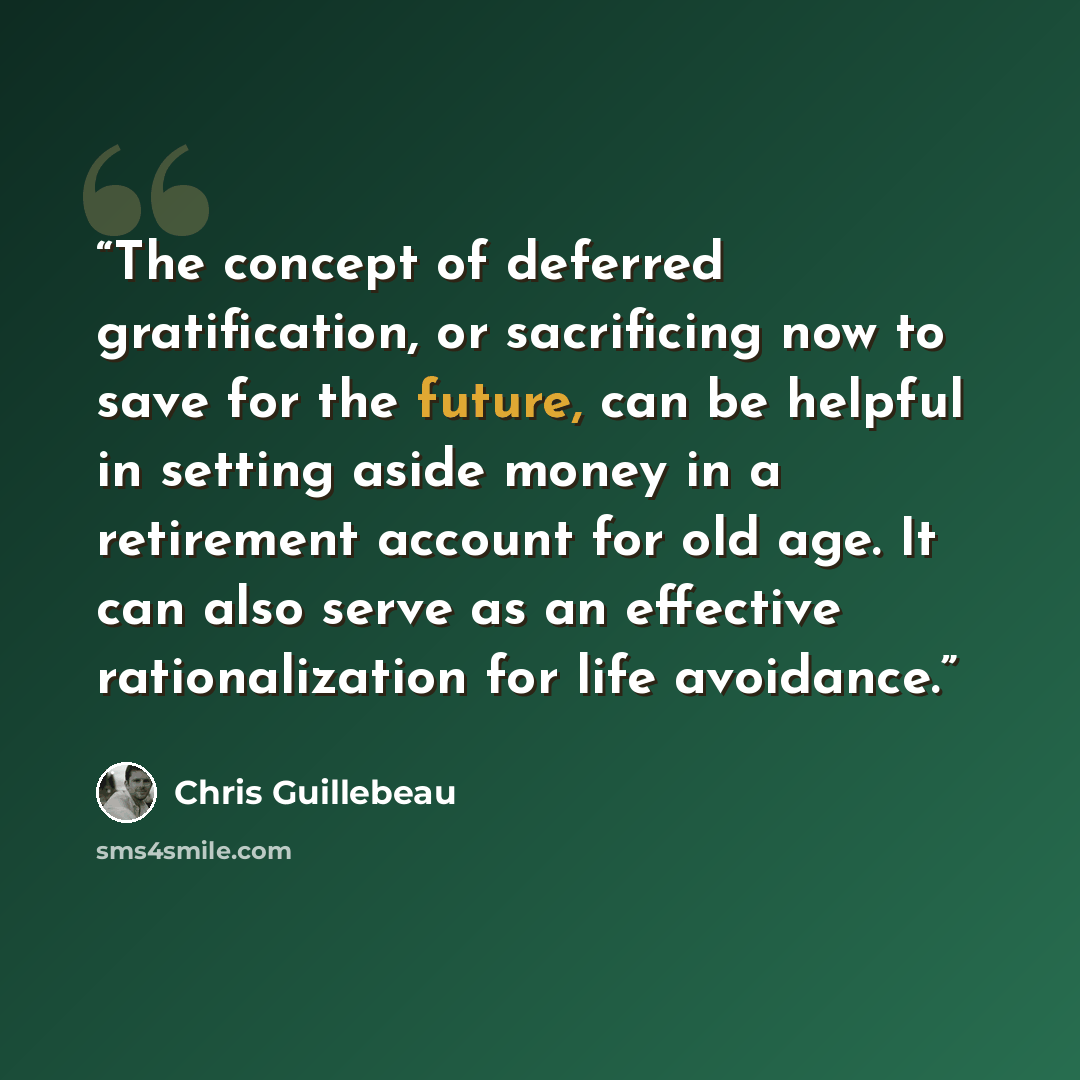 “The concept of deferred gratification, or sacrificing now to save for the future, can be helpful in setting aside money in a retirement account for old age. It can also serve as an effective rationalization for life avoidance.” quote by Chris Guillebeau