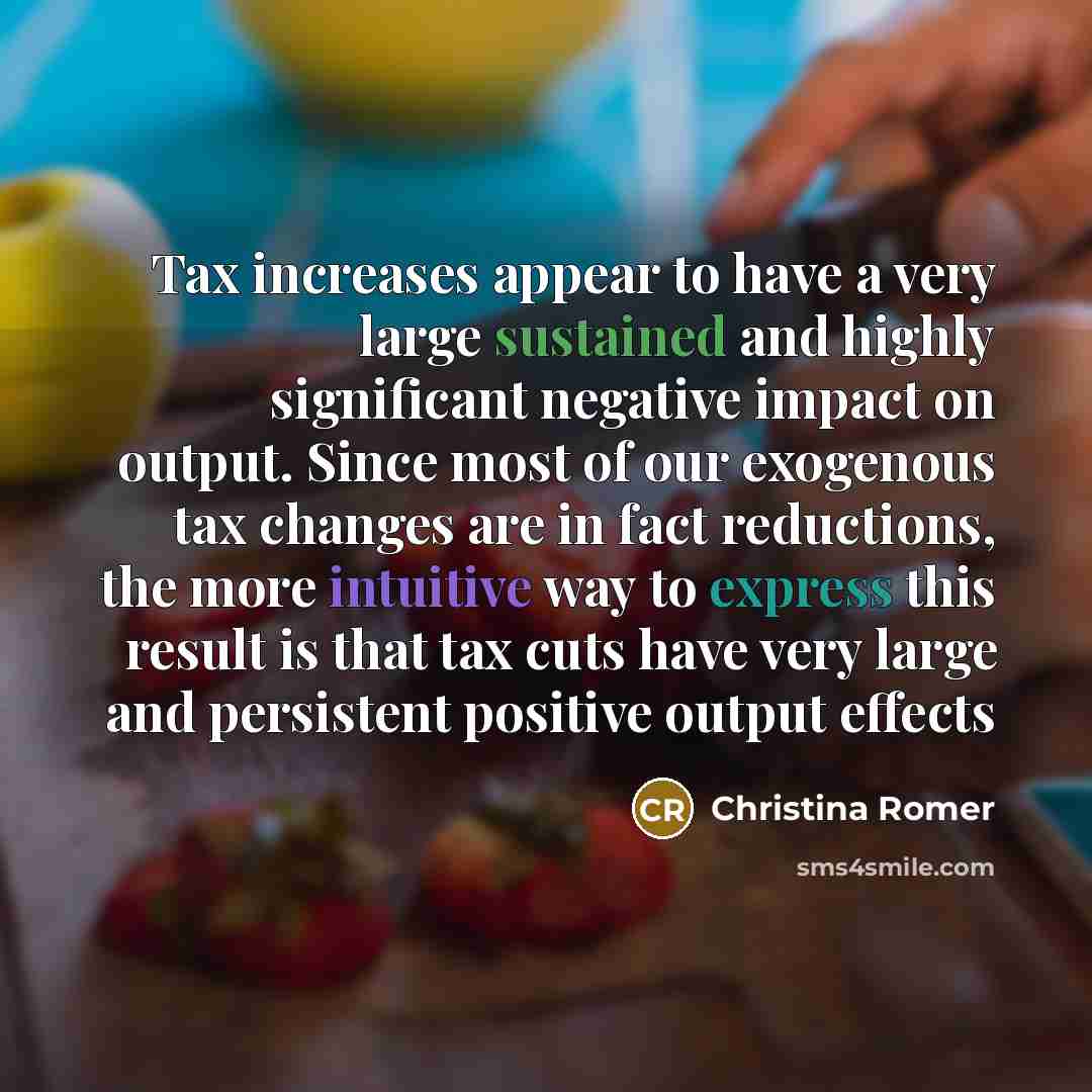 “Tax increases appear to have a very large sustained and highly significant negative impact on output. Since most of our exogenous tax changes are in fact reductions, the more intuitive way to express this result is that tax cuts have very large and persistent positive output effects” quote by Christina Romer