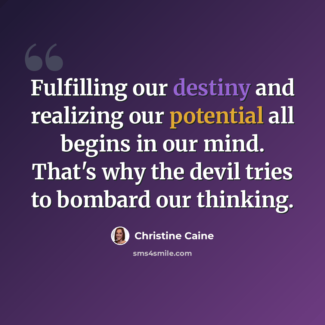 “Fulfilling our destiny and realizing our potential all begins in our mind. That's why the devil tries to bombard our thinking.” quote by Christine Caine