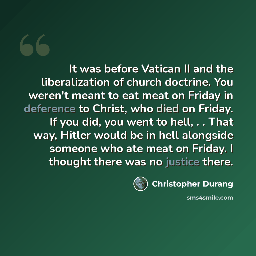 “It was before Vatican II and the liberalization of church doctrine. You weren't meant to eat meat on Friday in deference to Christ, who died on Friday. If you did, you went to hell, . . That way, Hitler would be in hell alongside someone who ate meat on Friday. I thought there was no justice there.” quote by Christopher Durang
