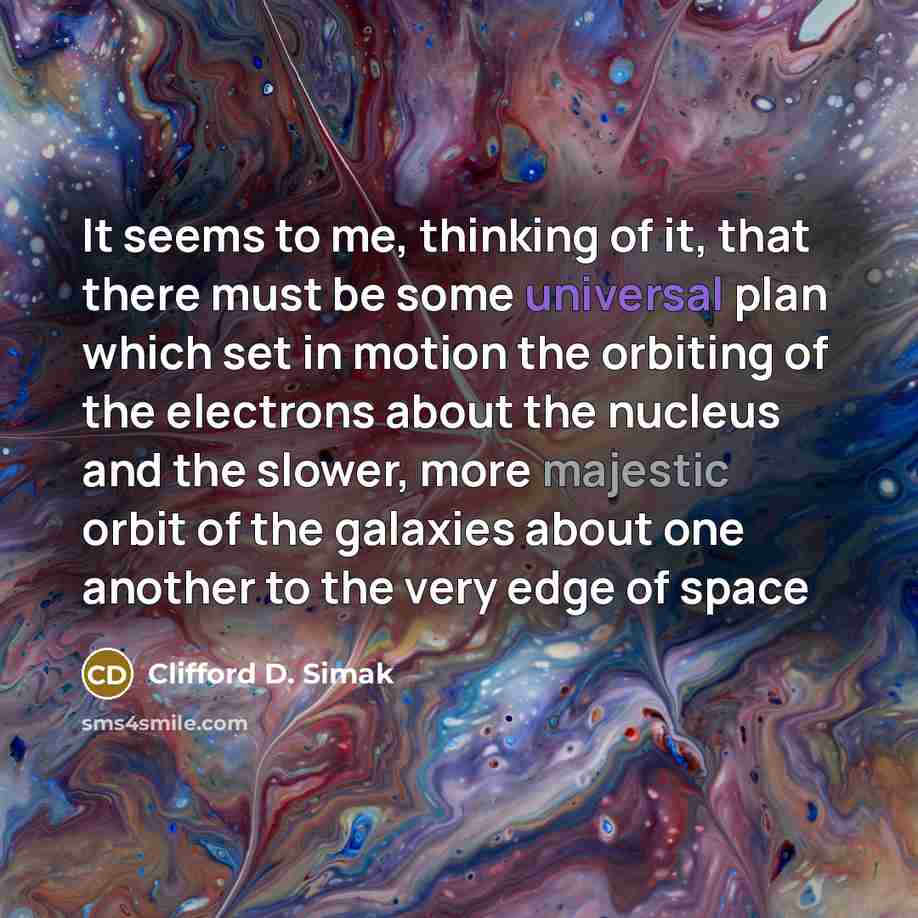 “It seems to me, thinking of it, that there must be some universal plan which set in motion the orbiting of the electrons about the nucleus and the slower, more majestic orbit of the galaxies about one another to the very edge of space” quote by Clifford D. Simak