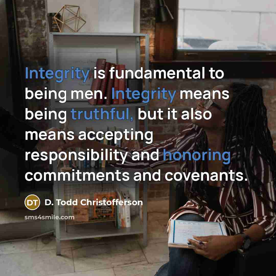 “Integrity is fundamental to being men. Integrity means being truthful, but it also means accepting responsibility and honoring commitments and covenants.” quote by D. Todd Christofferson