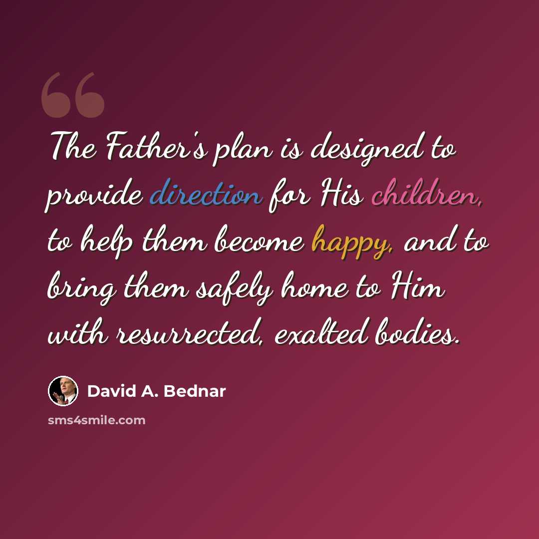 “The Father's plan is designed to provide direction for His children, to help them become happy, and to bring them safely home to Him with resurrected, exalted bodies.” quote by David A. Bednar