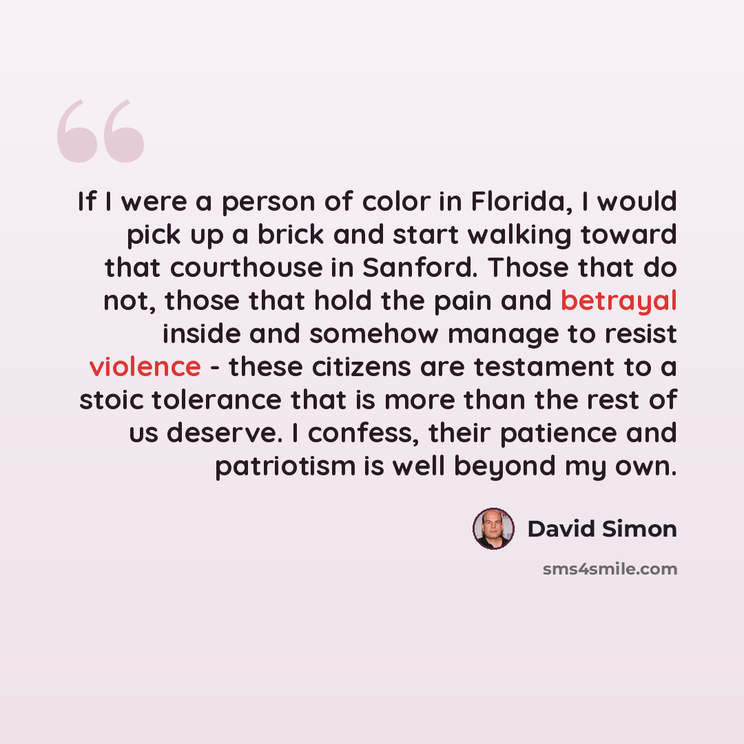 “If I were a person of color in Florida, I would pick up a brick and start walking toward that courthouse in Sanford. Those that do not, those that hold the pain and betrayal inside and somehow manage to resist violence - these citizens are testament to a stoic tolerance that is more than the rest…” quote by David Simon
