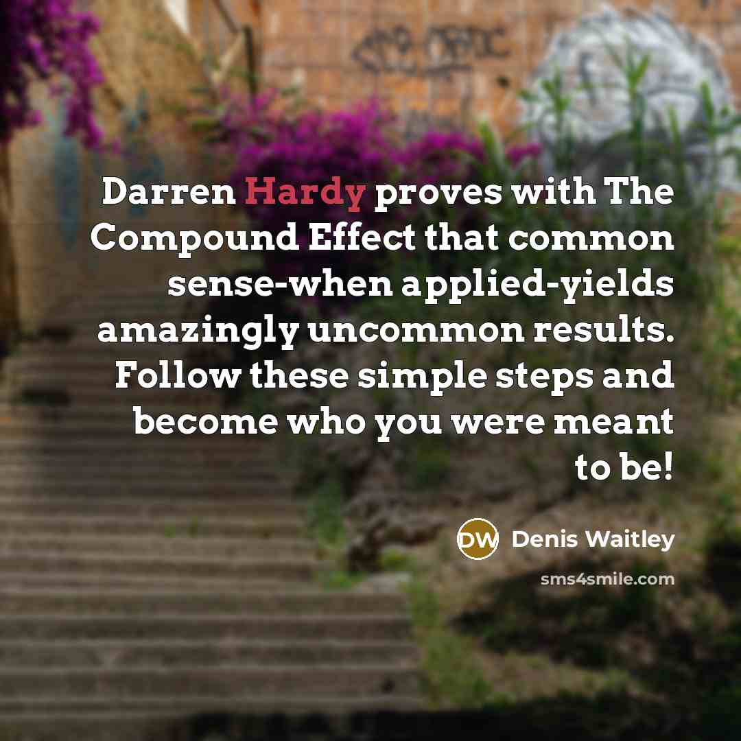 “Darren Hardy proves with The Compound Effect that common sense-when applied-yields amazingly uncommon results. Follow these simple steps and become who you were meant to be!” quote by Denis Waitley