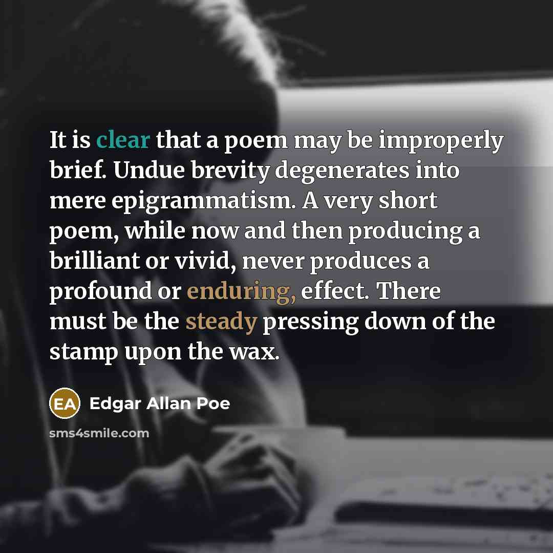 “It is clear that a poem may be improperly brief. Undue brevity degenerates into mere epigrammatism. A very short poem, while now and then producing a brilliant or vivid, never produces a profound or enduring, effect. There must be the steady pressing down of the stamp upon the wax.” quote by Edgar Allan Poe