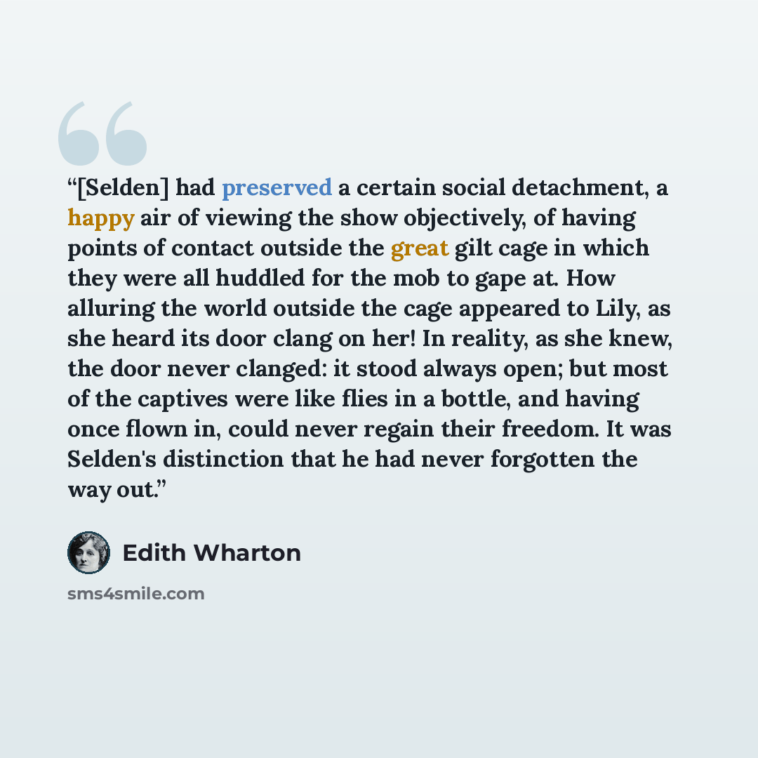 “[Selden] had preserved a certain social detachment, a happy air of viewing the show objectively, of having points of contact outside the great gilt cage in which they were all huddled for the mob to gape at. How alluring the world outside the cage appeared to Lily, as she heard its door clang on…” quote by Edith Wharton
