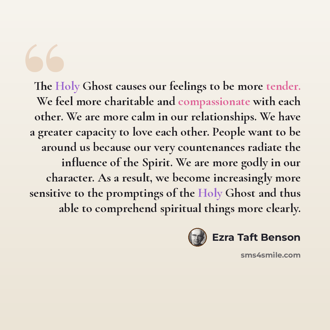 “The Holy Ghost causes our feelings to be more tender. We feel more charitable and compassionate with each other. We are more calm in our relationships. We have a greater capacity to love each other. People want to be around us because our very countenances radiate the influence of the Spirit. We…” quote by Ezra Taft Benson
