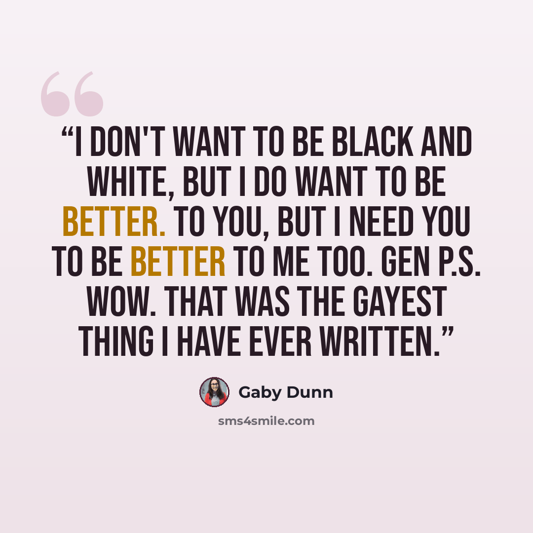“I don't want to be black and white, but I do want to be better. To you, But I need you to be better to me too. Gen P.S. Wow. That was the gayest thing I have ever written.” quote by Gaby Dunn