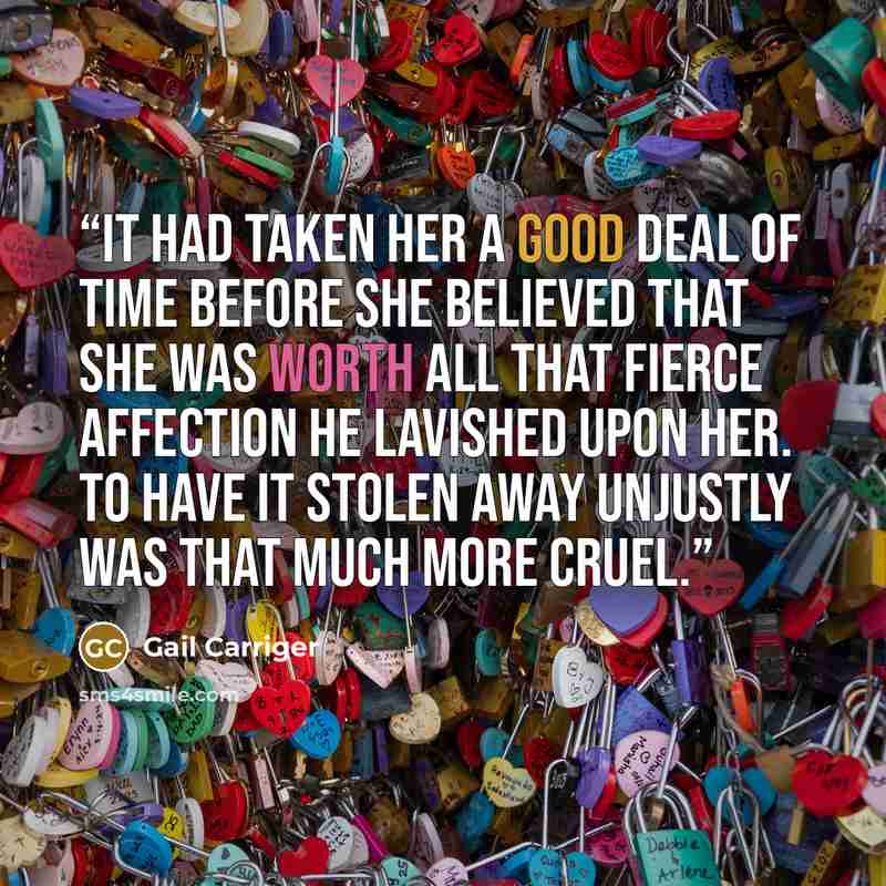 “It had taken her a good deal of time before she believed that she was worth all that fierce affection he lavished upon her. To have it stolen away unjustly was that much more cruel.” quote by Gail Carriger